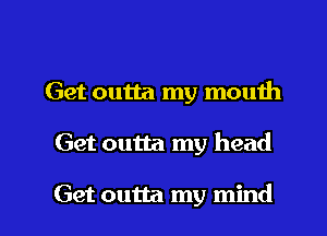 Get outta my mouth

Get outta my head

Get outta my mind