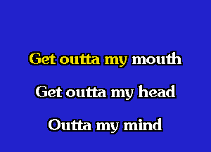 Get outta my mouth

Get outta my head

Outta my mind