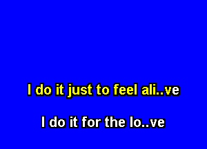 I do it just to feel ali..ve

I do it for the lo..ve