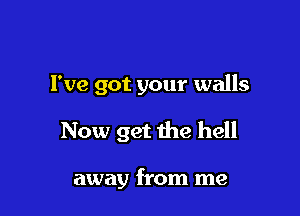 I've got your walls

Now get the hell

away from me