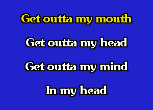 Get outta my mouth
Get outta my head

Get outta my mind

In my head I