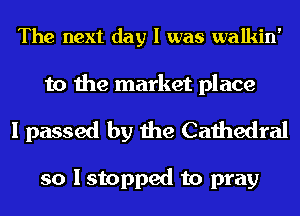 The next day I was walkin'

to the market place
I passed by the Cathedral

so I stopped to pray
