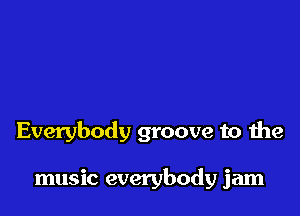 Everybody groove to the

music everybody jam