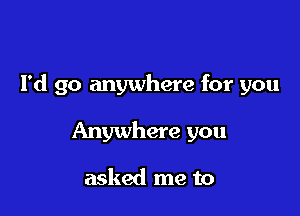 I'd go anywhere for you

Anywhere you

asked me to