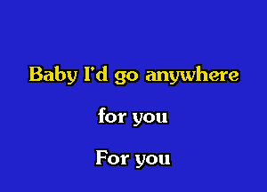 Baby I'd go anywhere

for you

For you
