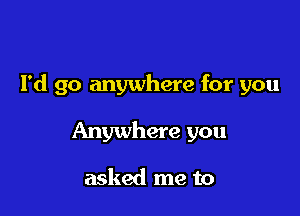 I'd go anywhere for you

Anywhere you

asked me to