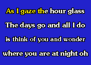 As I gaze the hour glass
The days go and all I do

is think of you and wonder

where you are at night oh