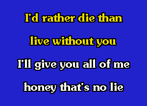 I'd rather die than

live without you

I'll give you all of me

honey that's no lie I