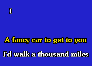 A fancy car to get to you

I'd walk a thousand miles