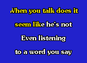 When you talk does it
seem like he's not

Even listening

to a word you say I