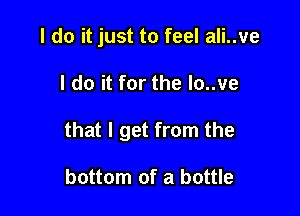 I do it just to feel ali..ve

I do it for the lo..ve

that I get from the

bottom of a bottle