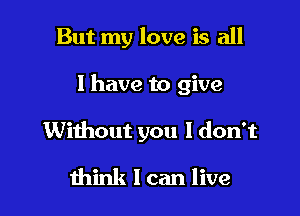 But my love is all

1 have to give
Without you I don't
think I can live