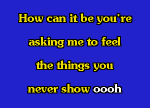 How can it be you're

asking me to feel

the things you

never show oooh