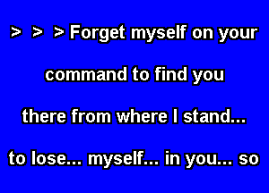 o o o Forget myself on your
command to find you
there from where I stand...

to lose... myself... in you... so