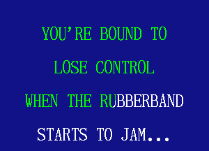 YOWRE BOUND TO
LOSE CONTROL
WHEN THE RUBBERBAND
STARTS T0 JAM...