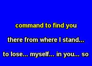 command to find you

there from where I stand...

to lose... myself... in you... so