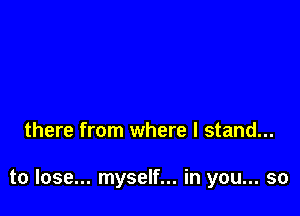 there from where I stand...

to lose... myself... in you... so