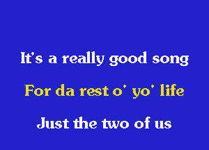 It's a really good song

For da rest 0' yo' life

Just the two of us