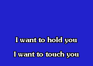 I want to hold you

I want to touch you