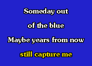 Someday out
of the blue

Maybe years from now

still capture me