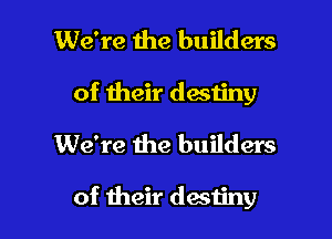 We're the builders
of their destiny
We're the builders

of their destiny