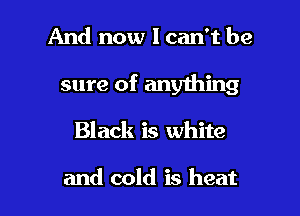 And now 1 can't be

sure of anything

Black is white

and cold is heat