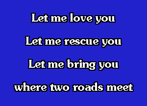 Let me love you

Let me rescue you

Let me bring you

where two roads meet