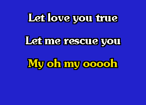 Let love you true

Let me rescue you

My oh my ooooh
