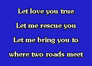 Let love you true
Let me rescue you
Let me bring you to

where two roads meet