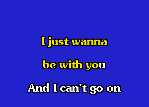 I just wanna

be with you

And I can't go on