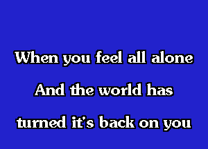 When you feel all alone
And the world has

turned it's back on you