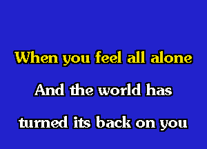 When you feel all alone
And the world has

turned its back on you