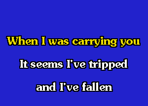 When I was carrying you

It seems I've tripped

and I've fallen