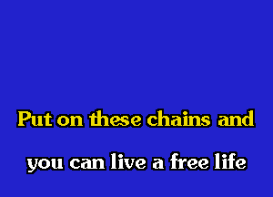 Put on thwe chains and

you can live a free life