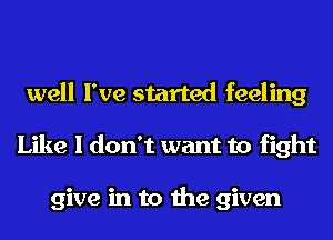 well I've started feeling
Like I don't want to fight

give in to the given