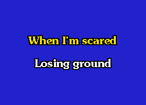 When I'm scared

Losing ground