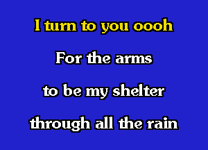 I turn to you oooh
For the arms

to be my shelter
1hrough all the rain