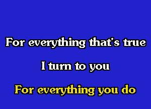 For everything diat's true

ltum to you

For everything you do