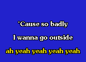 'Cause so badly

I wanna go outside

ah yeah yeah yeah yeah