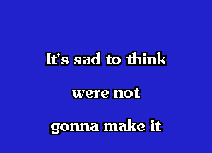 It's sad to think

were not

gonna make it