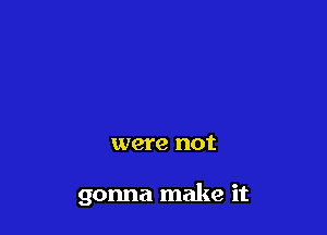 were not

gonna make it