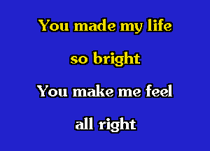 You made my life

so bright
You make me feel

all right