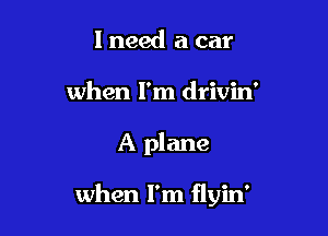 I need a car
when I'm drivin'

A plane

when I'm flyin'