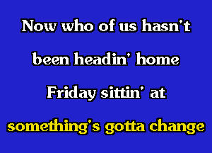 Now who of us hasn't
been headin' home
Friday sittin' at

somethings gotta change