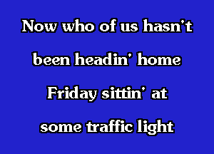 Now who of us hasn't
been headin' home

Friday sittin' at

some traffic light I
