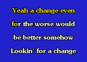 Yeah a change even
for the worse would
be better somehow

Lookin' for a change