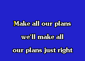 Make all our plans

we'll make all

our plans just right