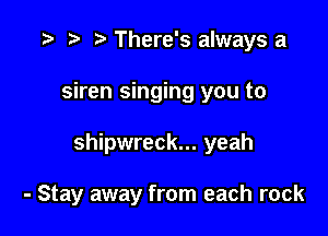 r) There's always a
siren singing you to

shipwreck... yeah

- Stay away from each rock