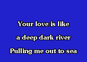 Your love is like

a deep dark river

Pulling me out to sea