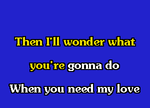 Then I'll wonder what
you're gonna do

When you need my love